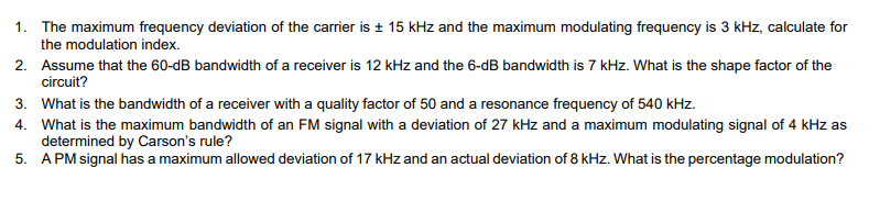 1. The maximum frequency deviation of the carrier is ± 15 kHz and the maximum modulating frequency is 3 kHz, calculate for
the modulation index.
2. Assume that the 60-dB bandwidth of a receiver is 12 kHz and the 6-dB bandwidth is 7 kHz. What is the shape factor of the
circuit?
3. What is the bandwidth of a receiver with a quality factor of 50 and a resonance frequency of 540 kHz.
4. What is the maximum bandwidth of an FM signal with a deviation of 27 kHz and a maximum modulating signal of 4 kHz as
determined by Carson's rule?
5. APM signal has a maximum allowed deviation of 17 kHz and an actual deviation of 8 kHz. What is the percentage modulation?
