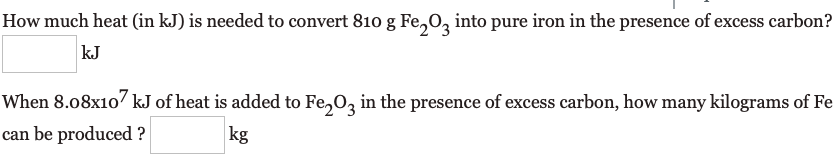 How much heat (in kJ) is needed to convert 810 g Fe,0, into pure iron in the presence of excess carbon?
kJ
When 8.08x10 kJ of heat is added to Fe,Oz in the presence of excess carbon, how many kilograms of Fe
can be produced ?
kg
