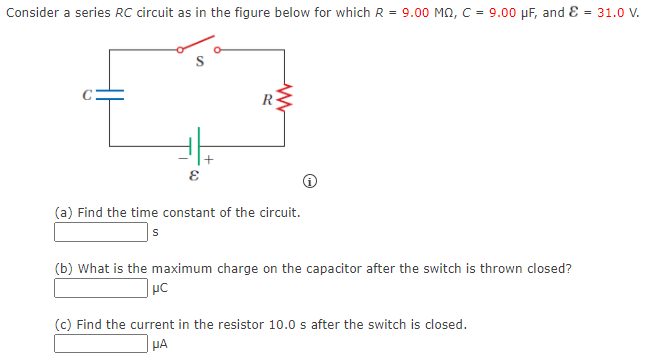 Consider a series RC circuit as in the figure below for which R = 9.00 MO, C = 9.00 µF, and E = 31.0 V.
+
(a) Find the time constant of the circuit.
(b) What is the maximum charge on the capacitor after the switch is thrown closed?
(c) Find the current in the resistor 10.0 s after the switch is closed.
µA
