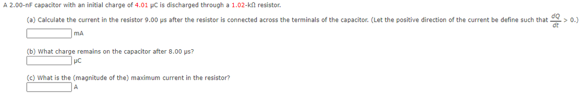 A 2.00-nF capacitor with an initial charge of 4.01 µC is discharged through a 1.02-kn resistor.
(a) Calculate the current in the resistor 9.00 us after the resistor
connected across the terminals of the capacitor. (Let the positive direction of the current be define such that
> 0.)
mA
(b) What charge remains on the capacitor after 8.00 us?
(c) What is the (magnitude of the) maximum current in the resistor?
