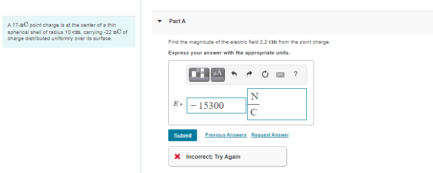 Part A
A 17-nC point charge is at the center of a thin
spherical shell of radius 10 cm, carrying -22 nC of
charge distributed uniformly over its surface.
Find the magnitude of the electric field 2.2 cm from the point charge.
Express your answer with the appropriate units.
?
N
E =- 15300
C
Submit
Previous Answers Request Answer
X Incorrect; Try Again
