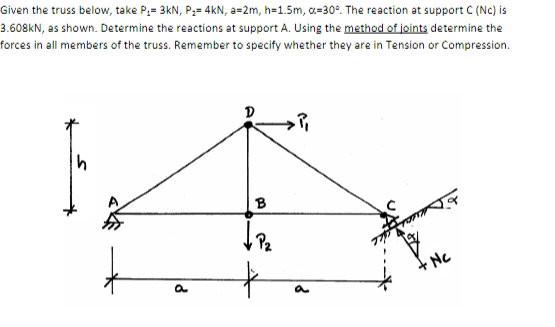 Given the truss below, take P₁= 3kN, P₂= 4kN, a=2m, h=1.5m, α=30°. The reaction at support C (Nc) is
3.608kN, as shown. Determine the reactions at support A. Using the method of joints determine the
forces in all members of the truss. Remember to specify whether they are in Tension or Compression.
h
a
B
↓ P₂
P₁
a
Nc