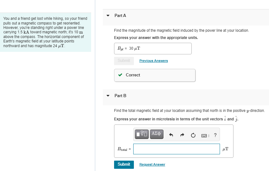 Part A
You and a friend get lost while hiking, so your friend
pulls out a magnetic compass to get reoriented.
However, you're standing right under a power line
carrying 1.5 kA toward magnetic north; it's 10 m
above the compass. The horizontal component of
Earth's magnetic field at your latitude points
northward and has magnitude 24 µT.
Find the magnitude of the magnetic field induced by the power line at your location.
Express your answer with the appropriate units.
Bpi = 30 µT
Submit
Previous Answers
Correct
Part B
Find the total magnetic field at your location assuming that north is in the positive y-direction.
Express your answer in microtesla in terms of the unit vectors i and j.
?
Btotal =
µT
Submit
Request Answer
