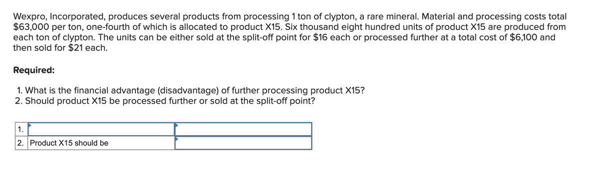 Wexpro, Incorporated, produces several products from processing 1 ton of clypton, a rare mineral. Material and processing costs total
$63,000 per ton, one-fourth of which is allocated to product X15. Six thousand eight hundred units of product X15 are produced from
each ton of clypton. The units can be either sold at the split-off point for $16 each or processed further at a total cost of $6,100 and
then sold for $21 each.
Required:
1. What is the financial advantage (disadvantage) of further processing product X15?
2. Should product X15 be processed further or sold at the split-off point?
1.
2. Product X15 should be