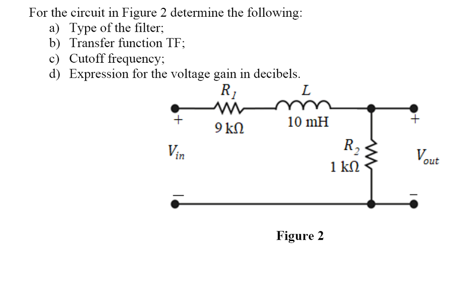 For the circuit in Figure 2 determine the following:
a) Type of the filter;
b) Transfer function TF;
c) Cutoff frequency;
d) Expression for the voltage gain in decibels.
R1
L
+
10 mH
9 kN
R2
1 kN
Vin
out
Figure 2
