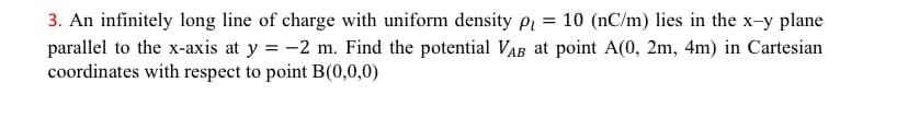 3. An infinitely long line of charge with uniform density p₁ = 10 (nC/m) lies in the x-y plane
parallel to the x-axis at y = -2 m. Find the potential VAB at point A(0, 2m, 4m) in Cartesian
coordinates with respect to point B(0,0,0)