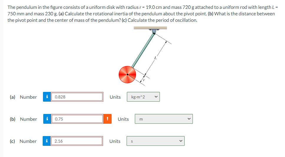 The pendulum in the figure consists of a uniform disk with radius r = 19.0 cm and mass 720 g attached to a uniform rod with length L =
750 mm and mass 230 g. (a) Calculate the rotational inertia of the pendulum about the pivot point. (b) What is the distance between
the pivot point and the center of mass of the pendulum? (c) Calculate the period of oscillation.
(a) Number i 0.828
Units
kg-m^2
(b) Number i 0.75
! Units
m
(c) Number i
2.16
Units
S