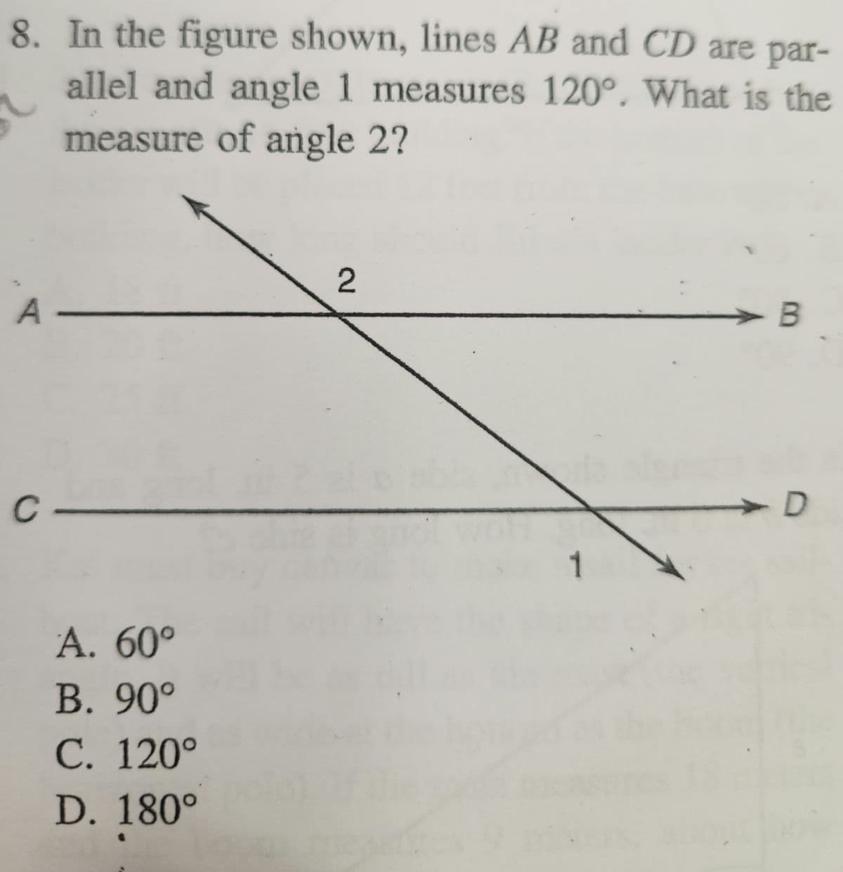 8. In the figure shown, lines AB and CD are par-
allel and angle 1 measures 120°. What is the
measure of angle 2?
A-
C
A. 60°
B. 90°
C. 120°
D. 180°
2
1
B
D