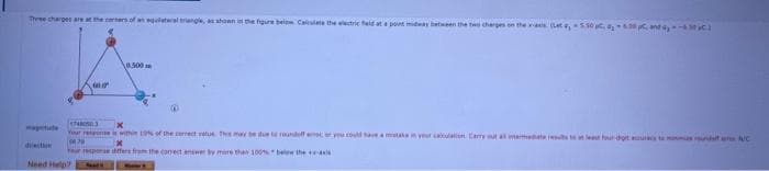 Three charges are at the corners of an equilateral triangle, as shown in the figure below Calculate the electric field at a point midway between the two charges a
a
Need Help?
0.500
(₁5.50 8,608, and a
17480503
x
Your resis within 10% of the correct value. This may be due to roundoff erroc or you could have a mistake in your calculation Carry out all intermediate results to at least four-dort aures to sunda NC
04.70
Your response differs from the correct answer by mire than 100% below the exis
MATE