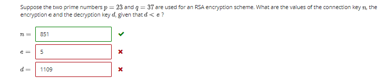 Suppose the two prime numbers p = 23 and q = 37 are used for an RSA encryption scheme. What are the values of the connection key n, the
encryption e and the decryption key d, given that d< e?
n =
851
e =
d =
1109

