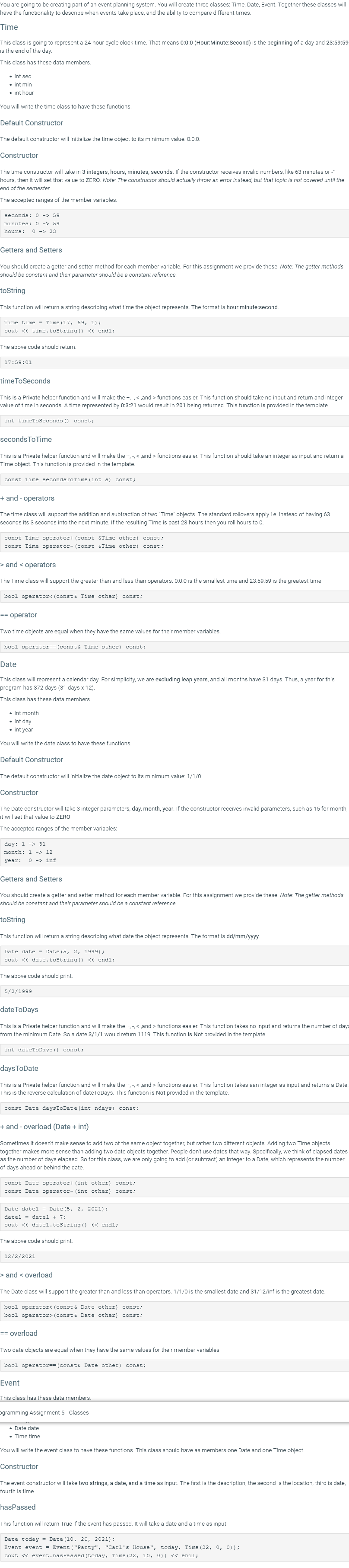 You are going to be creating part of an event planning system. You will create three classes: Time, Date, Event. Together these classes will
have the functionality to describe when events take place, and the ability to compare different times.
Time
This class is going to represent a 24-hour cycle clock time. That means 0:0:0 (Hour:Minute:Second) is the beginning of a day and 23:59:59
is the end of the day.
This class has these data members.
• int sec
• int min
• int hour
You will write the time class to have these functions.
Default Constructor
The default constructor will initialize the time object to its minimum value: 0:0:0.
Constructor
The time constructor will take in 3 integers, hours, minutes, seconds. If the constructor receives invalid numbers, like 63 minutes or -1
hours, then it will set that value to ZERO. Note: The constructor should actually throw an error instead, but that topic is not covered until the
end of the semester.
The accepted ranges
member variables:
seconds: o -> 59
minutes: 0 -> 59
hours:
O -> 23
Getters and Setters
You should create a getter and setter method for each member variable. For this assignment we provide these. Note: The getter methods
should be constant and their parameter should be a constant reference.
toString
This function will return a string describing what time the object represents. The format is hour:minute:second.
Time time = Time (17, 59, 1);
cout << time.toString () << endl;
The above code should return:
17:59:01
timeToSeconds
This is a Private helper function and will make the +, -, < ,and > functions easier. This function should take no input and return and integer
value of time in seconds. A time represented by 0:3:21 would result in 201 being returned. This function is provided in the template.
int timeToSeconds ()
const;
secondsToTime
This is a Private helper function and will make the +, -, < ,and > functions easier. This function should take an integer as input and return a
Time object. This function is provided in the template.
const Time secondsToTime (int s) const;
+ and - operators
The time class will support the addition and subtraction of two "Time" objects. The standard rollovers apply i.e. instead of having 63
seconds its 3 seconds into the next minute. If the resulting Time is past 23 hours then you roll hours to 0.
const Time operator+ (const &Time other)
const;
const Time operator- (const &Time other) const;
> and < operators
The Time class will support the greater than and less than operators. 0:0:0 is the smallest time and 23:59:59 is the greatest time.
bool operator< (const & Time other) const;
== operator
Two time objects are equal when they have the same values for their member variables.
bool operator== (const& Time other) const;
Date
This class will represent a calendar day. For simplicity, we are excluding leap years, and all months have 31 days. Thus, a year for this
program has 372 days (31 days x 12).
This class has these data members.
• int month
int day
• int year
You will write the date class to have these functions.
Default Constructor
The default constructor will initialize the date object to its minimum value: 1/1/0.
Constructor
The Date constructor will take 3 integer parameters, day, month, year. If the constructor receives invalid parameters, such as 15 for month,
it will set that value to ZERO.
The accepted ranges of the member variables:
day: 1 -> 31
month: 1 -> 12
year:
O -> inf
Getters and Setters
You should create a getter and setter method for each member variable. For this assignment we provide these. Note: The getter methods
should be constant and their parameter should be a constant reference.
toString
This function will return a string describing what date the object represents. The format is dd/mm/yyyy.
Date date = Date (5, 2, 1999);
cout << date.toString () << endl;
The above code should print:
5/2/1999
dateToDays
This is a Private helper function and will make the +, - < and > functions easier. This function takes no input and returns the number of days
from the minimum Date. So a date 3/1/1 would return 1119. This function is Not provided in the template.
int dateToDays () const;
daysToDate
This is a Private helper function and will make the +, -, < ,and > functions easier. This function takes aan integer as input and returns a Date.
This is the reverse calculation of dateToDays. This function is Not provided in the template.
const Date daysToDate (int ndays) const;
+ and - overload (Date + int)
Sometimes it doesn't make sense to add two of the same object together, but rather two different objects. Adding two Time objects
together makes more sense than adding two date objects together. People don't use dates that way. Specifically, we think of elapsed dates
as the number of days elapsed. So for this class, we are only going to add (or subtract) an integer to a Date, which represents the number
of days ahead or behind the date.
const Date operator+ (int other) const;
const Date operator- (int other)
const;
Date date1 = Date (5, 2, 2021) ;
datel = datel + 7;
cout << datel.toString () << endl;
The above code should print:
12/2/2021
> and < overload
The Date class will support the greater than and less than operators. 1/1/0 is the smallest date and 31/12/inf is the greatest date.
bool operator< (const & Date other) const;
bool operator> (const & Date other) const;
== overload
Two date objects are equal when they have the same values for their member variables.
bool operator== (consté Date other) const;
Event
This class has these data members.
pgramming Assignment 5- Classes
• Date date
• Time time
You will write the event class to have these functions. This class should have as members one Date and one Time object.
Constructor
The event constructor will take two strings, a date, and a time as input. The first is the description, the second is the location, third is date,
fourth is time.
hasPassed
This function will return True if the event has passed. It will take a date and a time as input.
Date today = Date (10, 20, 2021);
Event event = Event ("Party", "Cari's House", today, Time (22, 0, 0));
cout << event.hasPassed (today, Time (22, 10, 0)) « endl;
