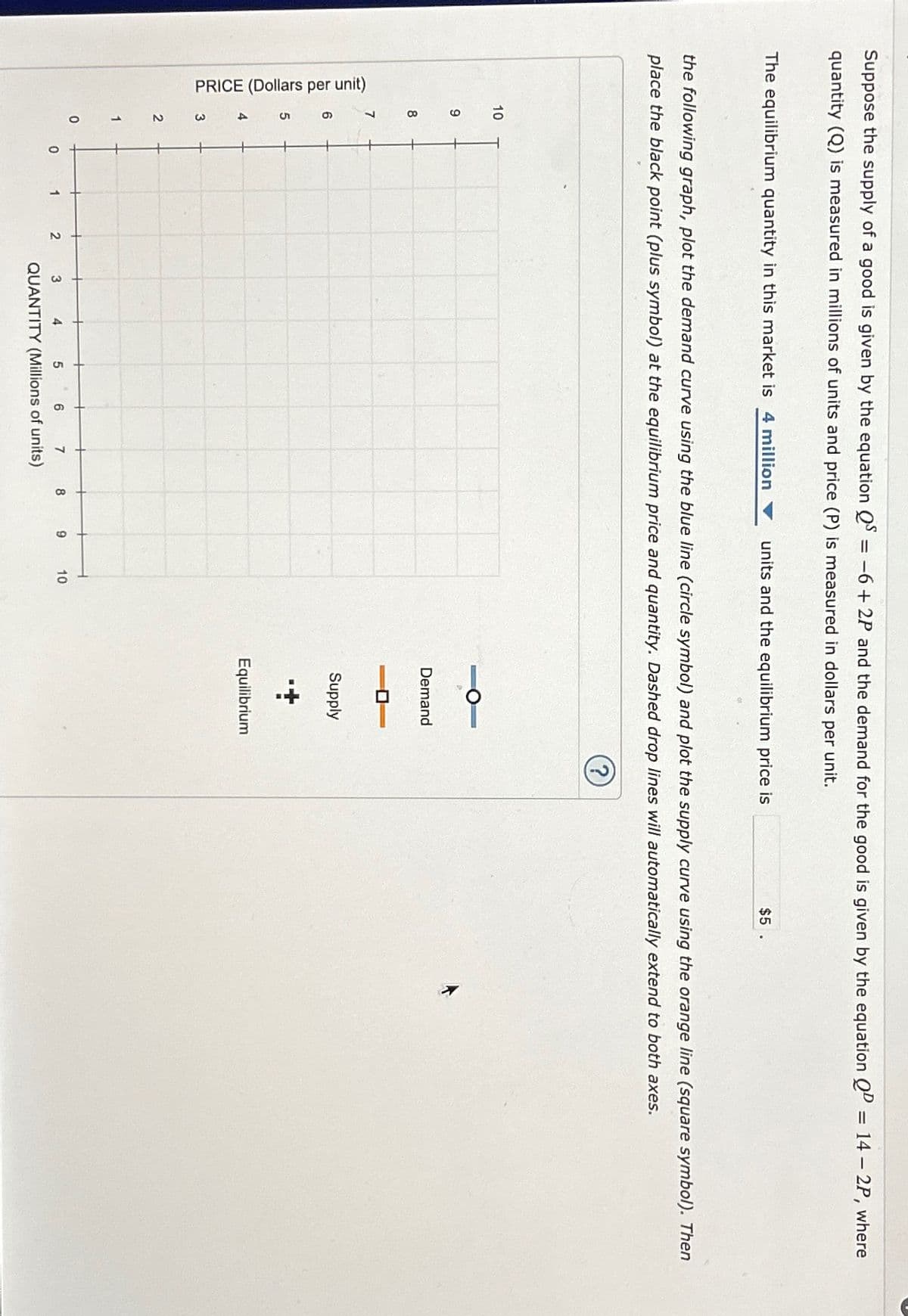 Suppose the supply of a good is given by the equation Q = −6+2P and the demand for the good is given by the equation QD = 14 - 2P, where
quantity (Q) is measured in millions of units and price (P) is measured in dollars per unit.
The equilibrium quantity in this market is 4 million
PRICE (Dollars per unit)
the following graph, plot the demand curve using the blue line (circle symbol) and plot the supply curve using the orange line (square symbol). Then
place the black point (plus symbol) at the equilibrium price and quantity. Dashed drop lines will automatically extend to both axes.
10
9
8
7
2
1
0
0
1
2
3 4 5
6
7
QUANTITY (Millions of units)
8
units and the equilibrium price is
9
10
Demand
Supply
$5.
Equilibrium