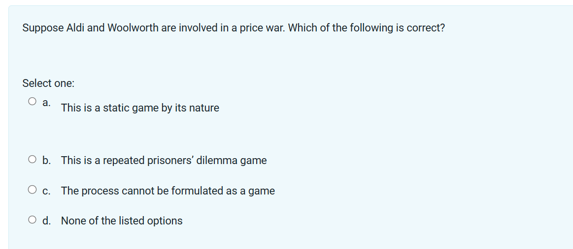 Suppose Aldi and Woolworth are involved in a price war. Which of the following is correct?
Select one:
O a.
This is a static game by its nature
O b. This is a repeated prisoners' dilemma game
O c. The process cannot be formulated as a game
O d. None of the listed options