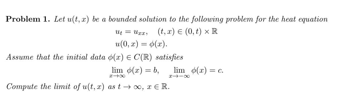 Problem 1. Let u(t, x) be a bounded solution to the following problem for the heat equation
Ut = Uxx, (t, x) € (0,t) x R
u(0, x) = (x).
Assume that the initial data (x) = C(R) satisfies
lim p(x)=b,
x48
lim p(x) = c.
X118
Compute the limit of u(t, x) as t → ∞, x € R.