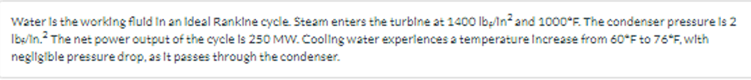 Water is the working fluid in an Ideal Rankine cycle. Steam enters the turbine at 1400 lbp/In² and 1000°F. The condenser pressure is 2
Ibs/in. The net power output of the cycle is 250 MW. Cooling water experiences a temperature Increase from 60°F to 76*F, with
negligible pressure drop, as It passes through the condenser.