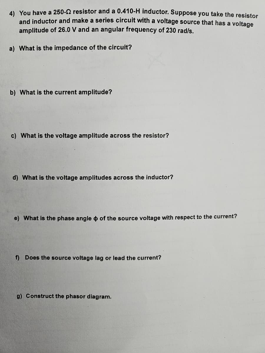 4) You have a 250-2 resistor and a 0.410-H inductor. Suppose you take the resistor
and inductor and make a series circuit with a voltage source that has a voltage
amplitude of 26.0 V and an angular frequency of 230 rad/s.
a) What is the impedance of the circuit?
b) What is the current amplitude?
c) What is the voltage amplitude across the resistor?
d) What is the voltage amplitudes across the inductor?
e) What is the phase angle of the source voltage with respect to the current?
f) Does the source voltage lag or lead the current?
g) Construct the phasor diagram.