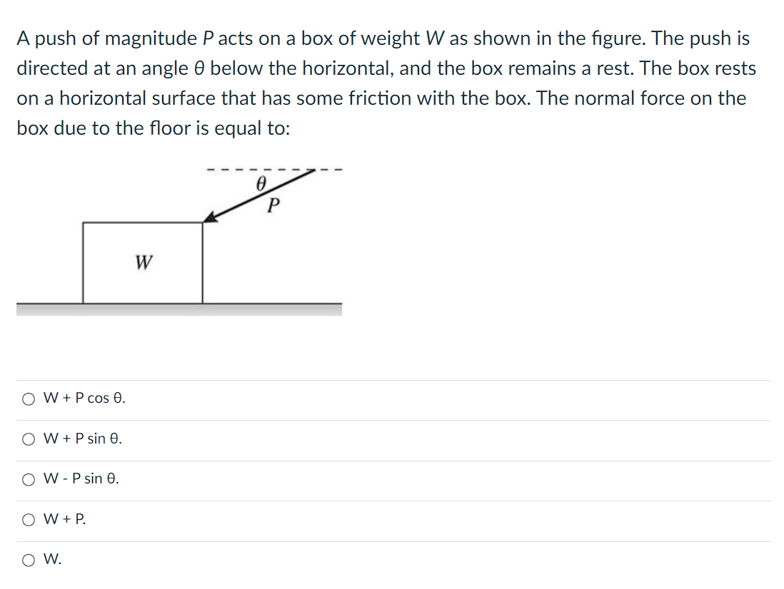 A push of magnitude P acts on a box of weight W as shown in the figure. The push is
directed at an angle 0 below the horizontal, and the box remains a rest. The box rests
on a horizontal surface that has some friction with the box. The normal force on the
box due to the floor is equal to:
O W + P cos 0.
O W + P sin 0.
OW-P sin 0.
O W + P.
O W.
W
0
P