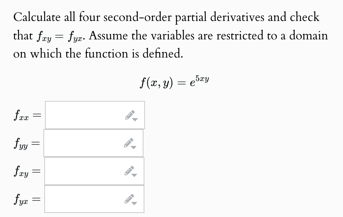 Calculate all four second-order partial derivatives and check
that fxy = fyx. Assume the variables are restricted to a domain
on which the function is defined.
fxx =
fyy
fxy
-
fyx
=
=
f(x, y) = €5xy
e
D