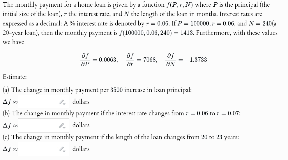 The monthly payment for a home loan is given by a function f(P,r,N) where P is the principal (the
initial size of the loan), r the interest rate, and N the length of the loan in months. Interest rates are
expressed as a decimal: A % interest rate is denoted by r = 0.06. If P = 100000, r = 0.06, and N = 240(a
20-year loan), then the monthly payment is f(100000, 0.06, 240) = 1413. Furthermore, with these values
we have
af
ӘР
af
af
= 0.0063,
= 7068,
= -1.3733
მუ
ƏN
Estimate:
(a) The change in monthly payment per 3500 increase in loan principal:
Af≈
dollars
(b) The change in monthly payment if the interest rate changes from r = 0.06 to r = 0.07:
Af≈
dollars
(c) The change in monthly payment if the length of the loan changes from 20 to 23 years:
Af≈
dollars