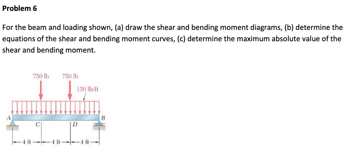 Problem 6
For the beam and loading shown, (a) draw the shear and bending moment diagrams, (b) determine the
equations of the shear and bending moment curves, (c) determine the maximum absolute value of the
shear and bending moment.
A
750 lb 750 lb
↓
↓
150 lb/ft
D
4 ft
B