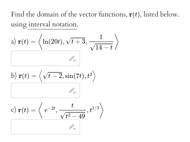 Find the domain of the vector functions, r(t), listed below.
using interval notation.
a) r(t) = In(20t), √t + 3,
1
14
b) r(t) = ( √t – 2, sin(7t), t²)
1= (e-²₁ √ ² ² - 20₁²+1/³)
(e-21,
t
13
√t² - 49
c) r(t) = (e
t