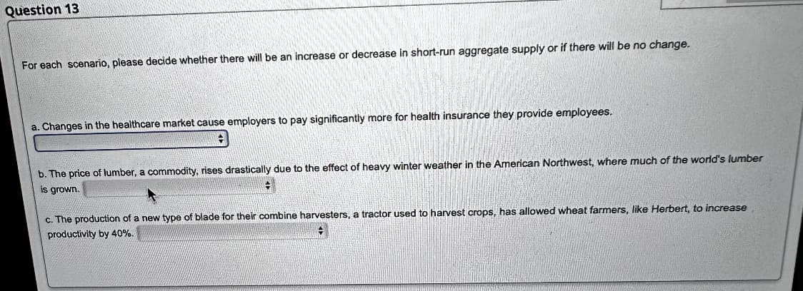Question 13
For each scenario, please decide whether there will be an increase or decrease in short-run aggregate supply or if there will be no change.
a. Changes in the healthcare market cause employers to pay significantly more for health insurance they provide employees.
b. The price of lumber, a commodity, rises drastically due to the effect of heavy winter weather in the American Northwest, where much of the world's lumber
is grown.
c. The production of a new type of blade for their combine harvesters, a tractor used to harvest crops, has allowed wheat farmers, like Herbert, to increase
productivity by 40%.