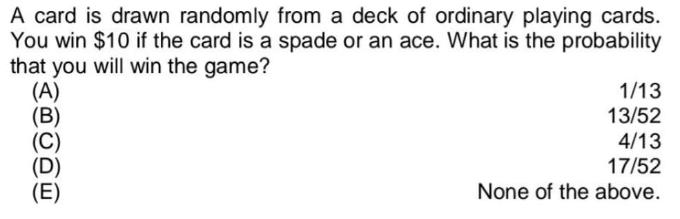 A card is drawn randomly from a deck of ordinary playing cards.
You win $10 if the card is a spade or an ace. What is the probability
that you will win the game?
(A)
(B)
(C)
(D)
(E)
1/13
13/52
4/13
17/52
None of the above.