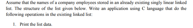 Assume that the names of a company employees stored in an already existing singly linear linked
list. The structure of the list given below. Write an application using C language that do the
following operations in the existing linked list:
1. Print the list data.
