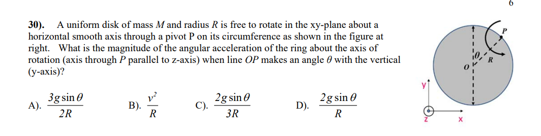 30).
A uniform disk of mass M and radius R is free to rotate in the xy-plane about a
horizontal smooth axis through a pivot P on its circumference as shown in the figure at
right. What is the magnitude of the angular acceleration of the ring about the axis of
rotation (axis through P parallel to z-axis) when line OP makes an angle with the vertical
(y-axis)?
A).
3g sin
2R
B).
V²
R
C).
2g sin
3R
D).
2g sin 0
R
6