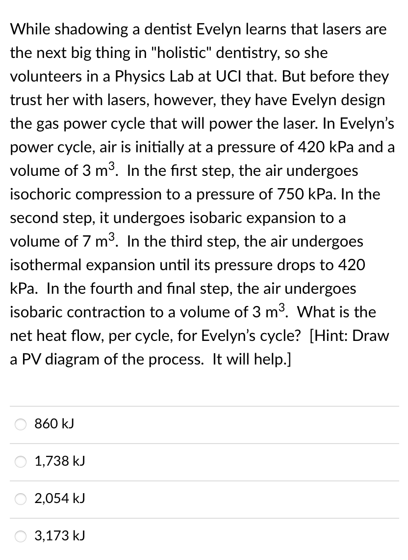 While shadowing a dentist Evelyn learns that lasers are
the next big thing in "holistic" dentistry, so she
volunteers in a Physics Lab at UCI that. But before they
trust her with lasers, however, they have Evelyn design
the gas power cycle that will power the laser. In Evelyn's
power cycle, air is initially at a pressure of 420 kPa and a
volume of 3 m³. In the first step, the air undergoes
isochoric compression to a pressure of 750 kPa. In the
second step, it undergoes isobaric expansion to a
volume of 7 m³. In the third step, the air undergoes
isothermal expansion until its pressure drops to 420
kPa. In the fourth and final step, the air undergoes
isobaric contraction to a volume of 3 m³. What is the
net heat flow, per cycle, for Evelyn's cycle? [Hint: Draw
a PV diagram of the process. It will help.]
860 kJ
1,738 kJ
2,054 kJ
3,173 kJ