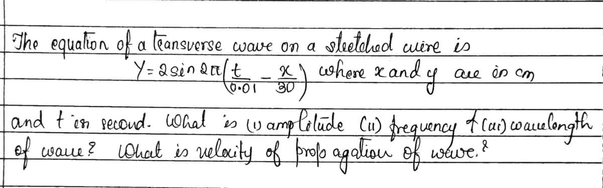 The
equation of a teansverse wave on a stretched
Y=2 sin 20/t
stretched wire is
X
0.01 30
where x and y
are in cm
and t'es second. What is (1 amplitude (11) frequency
of wave? What is velocity of propagation of wave. ?
7 (1₁) ware longth
