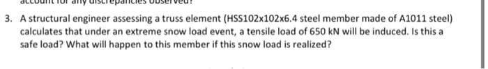3. A structural engineer assessing a truss element (HSS102x102x6.4 steel member made of A1011 steel)
calculates that under an extreme snow load event, a tensile load of 650 kN will be induced. Is this a
safe load? What will happen to this member if this snow load is realized?