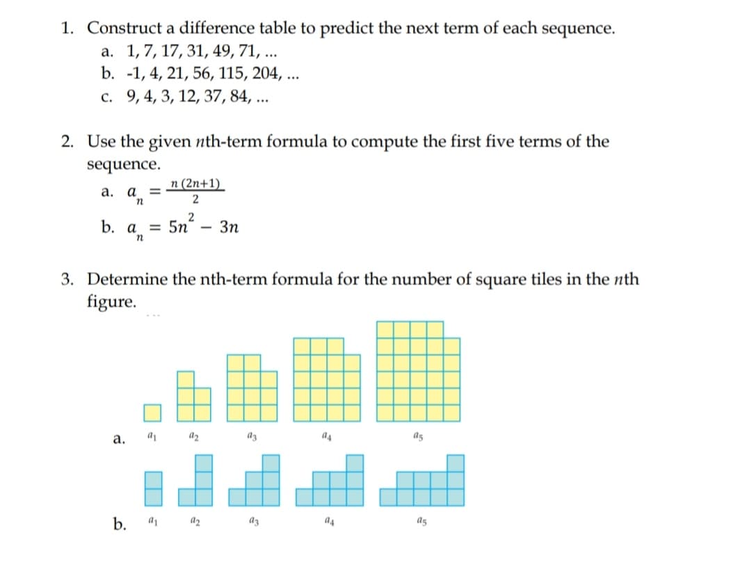1. Construct a difference table to predict the next term of each sequence.
а. 1,7, 17, 31, 49, 71, ..
b. -1, 4, 21, 56, 115, 204, ...
c. 9, 4, 3, 12, 37, 84, ...
2. Use the given nth-term formula to compute the first five terms of the
sequence.
n (2n+1)_
a. a =
b. Un
2
= 5n
3n
а
3. Determine the nth-term formula for the number of square tiles in the nth
figure.
а.
a2
az
a4
ag
b.
a1 a2
az
a4
a5
