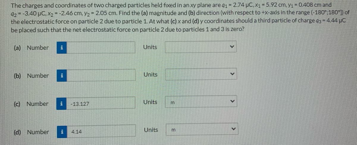The charges and coordinates of two charged particles held fixed in an xy plane areg1 = 2.74 uC, x1 = 5.92 cm, y1 = 0.408 cm and
92=-3.40 µC, X2 = -2.46 cm, y2 2.05 cm. Find the (a) magnitude and (b) direction (with respect to +x-axis in the range (-180°;180°)) of
the electrostatic force on particle 2 due to particle 1. At what (c) x and (d) y coordinates should a third particle of charge q3 = 4.44 µC
be placed such that the net electrostatic force on particle 2 due to particles 1 and 3 is zero?
(a) Number
Units
(b) Number
Units
(c) Number
Units
m
-13.127
Units
(d) Number
4.14
