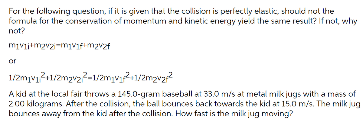 For the following question, if it is given that the collision is perfectly elastic, should not the
formula for the conservation of momentum and kinetic energy yield the same result? If not, why
not?
m₁v₁i+m2v2i=m₁v₁f+m2v2f
or
1/2m₁v₁;²+1/2m2v2;²=1/2m₁v₁f²+1/2m₂v2f²
A kid at the local fair throws a 145.0-gram baseball at 33.0 m/s at metal milk jugs with a mass of
2.00 kilograms. After the collision, the ball bounces back towards the kid at 15.0 m/s. The milk jug
bounces away from the kid after the collision. How fast is the milk jug moving?