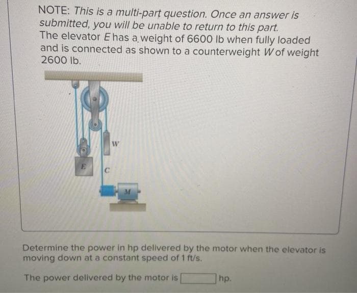 NOTE: This is a multi-part question. Once an answer is
submitted, you will be unable to return to this part.
The elevator E has a weight of 6600 lb when fully loaded
and is connected as shown to a counterweight W of weight
2600 lb.
E
C
W
Determine the power in hp delivered by the motor when the elevator is
moving down at a constant speed of 1 ft/s.
hp.
The power delivered by the motor is