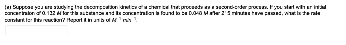 (a) Suppose you are studying the decomposition kinetics of a chemical that proceeds as a second-order process. If you start with an initial
concentraion of 0.132 M for this substance and its concentration is found to be 0.048 M after 215 minutes have passed, what is the rate
constant for this reaction? Report it in units of M-1-min¯1.