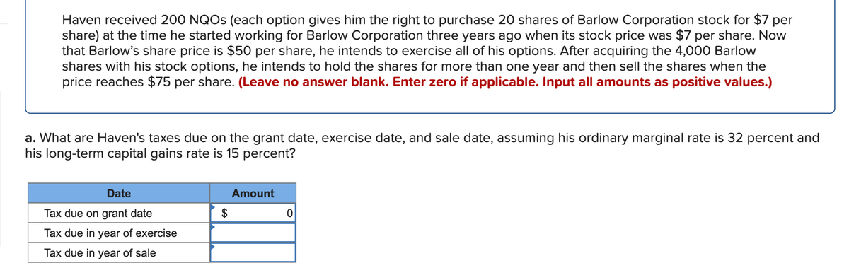 Haven received 200 NQOS (each option gives him the right to purchase 20 shares of Barlow Corporation stock for $7 per
share) at the time he started working for Barlow Corporation three years ago when its stock price was $7 per share. Now
that Barlow's share price is $50 per share, he intends to exercise all of his options. After acquiring the 4,000 Barlow
shares with his stock options, he intends to hold the shares for more than one year and then sell the shares when the
price reaches $75 per share. (Leave no answer blank. Enter zero if applicable. Input all amounts as positive values.)
a. What are Haven's taxes due on the grant date, exercise date, and sale date, assuming his ordinary marginal rate is 32 percent and
his long-term capital gains rate is 15 percent?
Date
Amount
Tax due on grant date
$
Tax due in year of exercise
Tax due in year of sale
