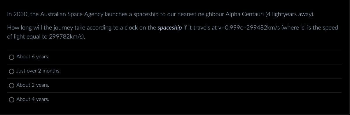 In 2030, the Australian Space Agency launches a spaceship to our nearest neighbour Alpha Centauri (4 lightyears away).
How long will the journey take according to a clock on the spaceship if it travels at v=0.999c-299482km/s (where 'c' is the speed
of light equal to 299782km/s).
About 6 years.
Just over 2 months.
About 2 years.
About 4 years.