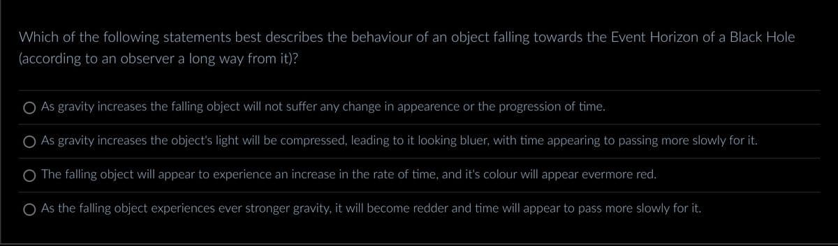 Which of the following statements best describes the behaviour of an object falling towards the Event Horizon of a Black Hole
(according to an observer a long way from it)?
As gravity increases the falling object will not suffer any change in appearence or the progression of time.
As gravity increases the object's light will be compressed, leading to it looking bluer, with time appearing to passing more slowly for it.
The falling object will appear to experience an increase in the rate of time, and it's colour will appear evermore red.
As the falling object experiences ever stronger gravity, it will become redder and time will appear to pass more slowly for it.