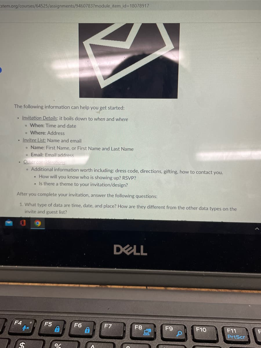 Estem.org/courses/64525/assignments/9460783?module_item_id=18078917
The following information can help you get started:
• Invitation Details: it boils down to when and where
o When: Time and date
• Where: Address
• Invitee List: Name and email
• Name: First Name, or First Name and Last Name
Email: Email address
. Other considerations:
After you complete your invitation, answer the following questions:
1. What type of data are time, date, and place? How are they different from the other data types on the
invite and guest list?
F4
A
Additional information worth including: dress code, directions, gifting, how to contact you.
. How will you know who is showing up? RSVP?
. Is there a theme to your invitation/design?
x
F5
%
F6
F7
DELL
F8
F9
ROMNA
F10
F11
PrtScr