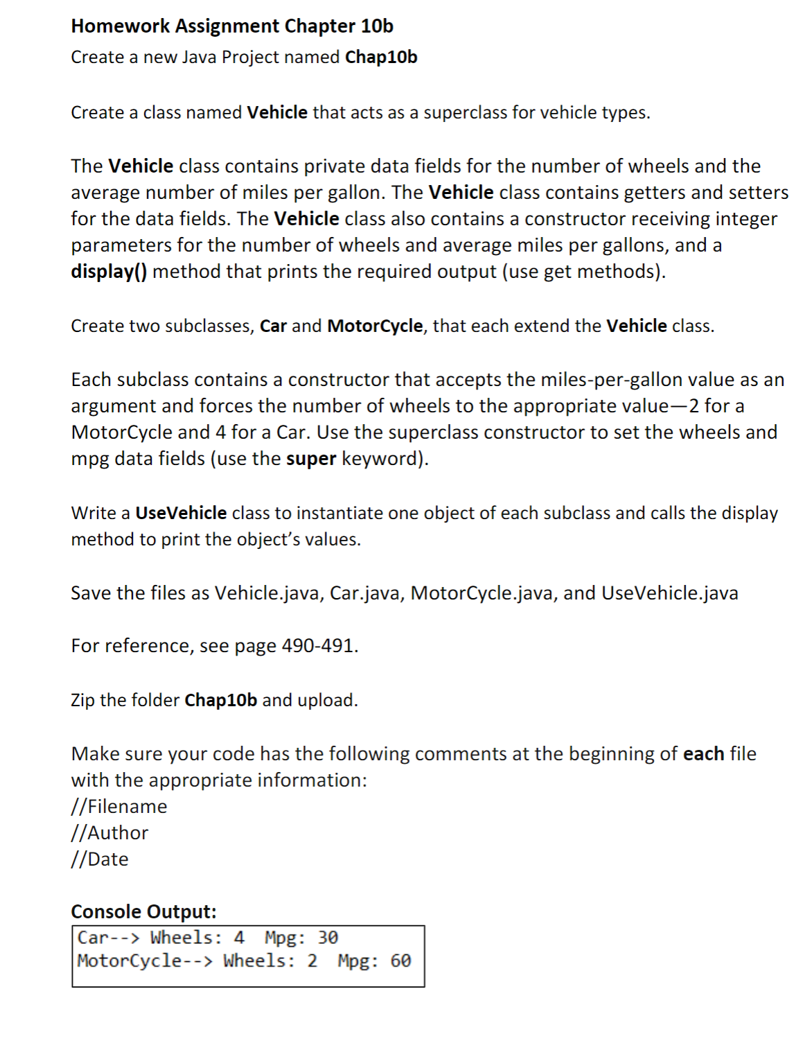 Homework Assignment Chapter 10b
Create a new Java Project named Chap10b
Create a class named Vehicle that acts as a superclass for vehicle types.
The Vehicle class contains private data fields for the number of wheels and the
average number of miles per gallon. The Vehicle class contains getters and setters
for the data fields. The Vehicle class also contains a constructor receiving integer
parameters for the number of wheels and average miles per gallons, and a
display() method that prints the required output (use get methods).
Create two subclasses, Car and MotorCycle, that each extend the Vehicle class.
Each subclass contains a constructor that accepts the miles-per-gallon value as an
argument and forces the number of wheels to the appropriate value-2 for a
MotorCycle and 4 for a Car. Use the superclass constructor to set the wheels and
mpg data fields (use the super keyword).
Write a UseVehicle class to instantiate one object of each subclass and calls the display
method to print the object's values.
Save the files as Vehicle.java, Car.java, MotorCycle.java, and UseVehicle.java
For reference, see page 490-491.
Zip the folder Chap10b and upload.
Make sure your code has the following comments at the beginning of each file
with the appropriate information:
//Filename
//Author
//Date
Console Output:
Car--> Wheels: 4 Mpg: 30
MotorCycle--> Wheels: 2 Mpg: 60
