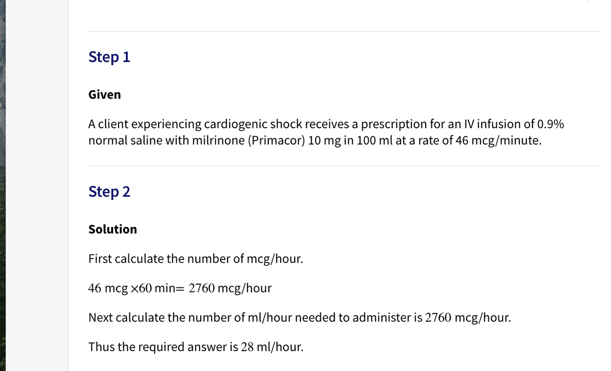 Step 1
Given
A client experiencing cardiogenic shock receives a prescription for an IV infusion of 0.9%
normal saline with milrinone (Primacor) 10 mg in 100 ml at a rate of 46 mcg/minute.
Step 2
Solution
First calculate the number of mcg/hour.
46 mcg x60 min= 2760 mcg/hour
Next calculate the number of ml/hour needed to administer is 2760 mcg/hour.
Thus the required answer is 28 ml/hour.
