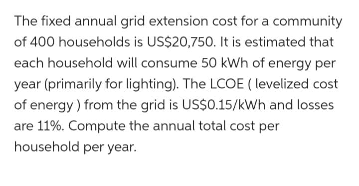 The fixed annual grid extension cost for a community
of 400 households is US$20,750. It is estimated that
each household will consume 50 kWh of energy per
year (primarily for lighting). The LCOE (levelized cost
of energy) from the grid is US$0.15/kWh and losses
are 11%. Compute the annual total cost per
household per year.