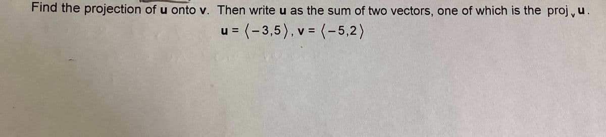 Find the projection of u onto v. Then write u as the sum of two vectors, one of which is the proj, u.
u = (-3,5), v = (-5,2)