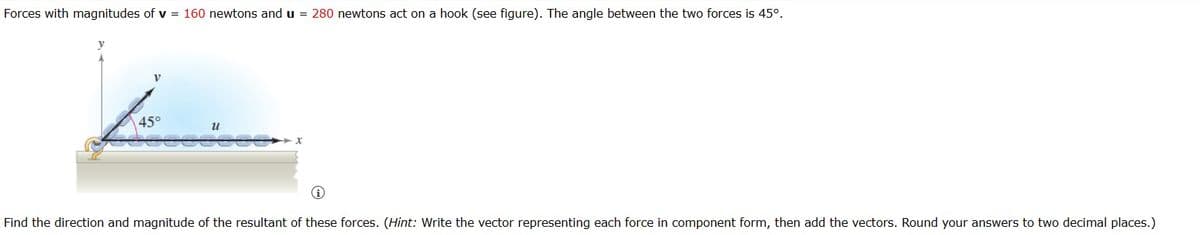 Forces with magnitudes of v = 160 newtons and u = 280 newtons act on a hook (see figure). The angle between the two forces is 45°.
y
45°
น
Find the direction and magnitude of the resultant of these forces. (Hint: Write the vector representing each force in component form, then add the vectors. Round your answers to two decimal places.)