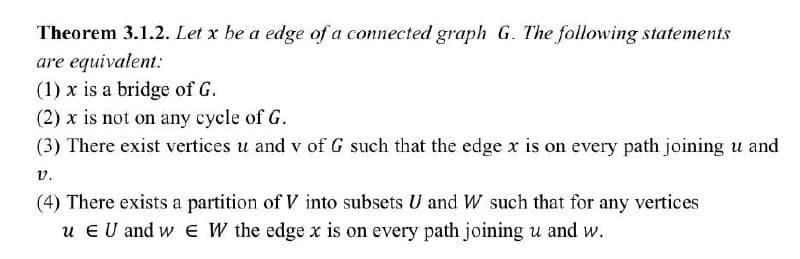 Theorem 3.1.2. Let x be a edge of a connected graph G. The following statements
are equivalent:
(1) x is a bridge of G.
(2) x is not on any cycle of G.
(3) There exist vertices u and v of G such that the edge x is on every path joining u and
v.
(4) There exists a partition of V into subsets U and W such that for any vertices
u E U and w E W the edge x is on every path joining u and w.
