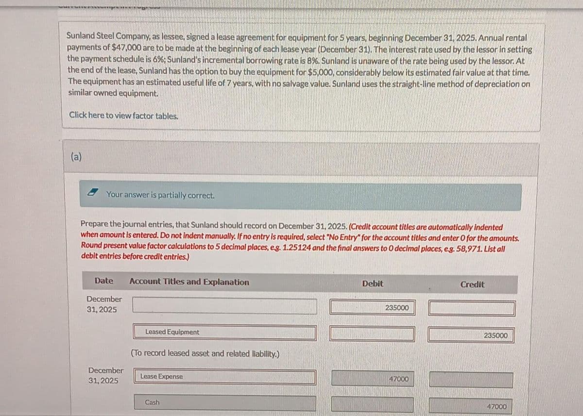 Sunland Steel Company, as lessee, signed a lease agreement for equipment for 5 years, beginning December 31, 2025. Annual rental
payments of $47,000 are to be made at the beginning of each lease year (December 31). The interest rate used by the lessor in setting
the payment schedule is 6%; Sunland's incremental borrowing rate is 8%. Sunland is unaware of the rate being used by the lessor. At
the end of the lease, Sunland has the option to buy the equipment for $5,000, considerably below its estimated fair value at that time.
The equipment has an estimated useful life of 7 years, with no salvage value. Sunland uses the straight-line method of depreciation on
similar owned equipment.
Click here to view factor tables.
(a)
Your answer is partially correct.
Prepare the journal entries, that Sunland should record on December 31, 2025. (Credit account titles are automatically indented
when amount is entered. Do not indent manually. If no entry is required, select "No Entry" for the account titles and enter O for the amounts.
Round present value factor calculations to 5 decimal places, eg. 1.25124 and the final answers to O decimal places, e.g. 58,971. List all
debit entries before credit entries.)
Date
Account Titles and Explanation
December
31, 2025
Leased Equipment
(To record leased asset and related liability.)
December
Lease Expense
31, 2025
Cash
Debit
235000
47000
Credit
235000
47000