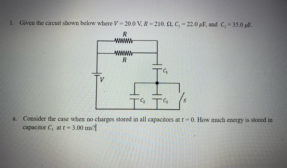 1. Given the circuit shown below where V=20.0 V, R=210. 2, C₁ = 22.0 μF, and C₂ = 35.0 µF.
R
wwwwwww
a.
wwwwww
R
C₂
C₂
S
Consider the case when no charges stored in all capacitors at t = 0. How much energy is stored in
capacitor C₁ at t = 3.00 ms?