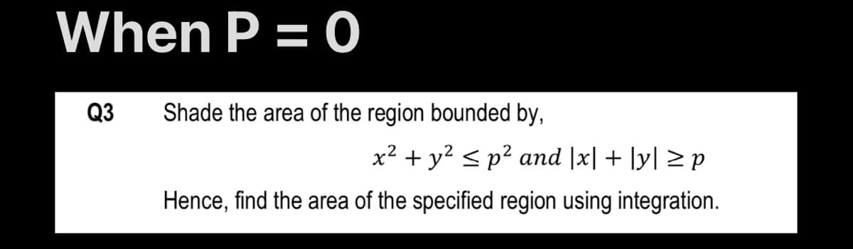 When P = 0
Q3
Shade the area of the region bounded by,
x² + y? <p² and |x| + ]y| > p
Hence, find the area of the specified region using integration.
